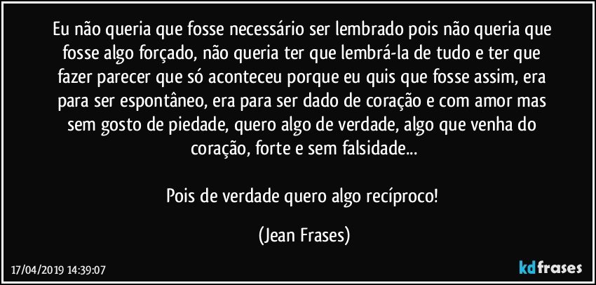 Eu não queria que fosse necessário ser lembrado pois não queria que fosse algo forçado, não queria ter que lembrá-la de tudo e ter que fazer parecer que só aconteceu porque eu quis que fosse assim, era para ser espontâneo, era para ser dado de coração e com amor mas sem gosto de piedade, quero algo de verdade, algo que venha do coração, forte e sem falsidade...

Pois de verdade quero algo recíproco! (Jean Frases)