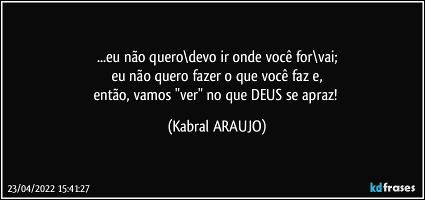 ...eu não quero\devo ir onde você for\vai;
eu não quero fazer o que você faz e,
então, vamos "ver" no que DEUS se apraz! (KABRAL ARAUJO)