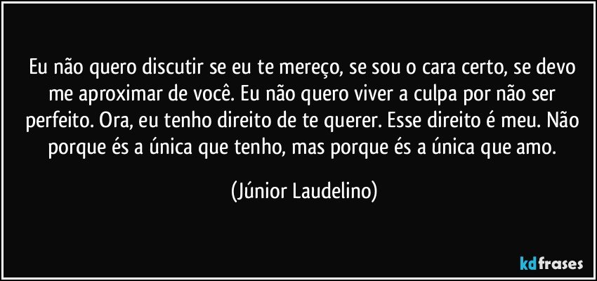 Eu não quero discutir se eu te mereço, se sou o cara certo, se devo me aproximar de você. Eu não quero viver a culpa por não ser perfeito. Ora, eu tenho direito de te querer. Esse direito é meu. Não porque és a única que tenho, mas porque és a única que amo. (Júnior Laudelino)