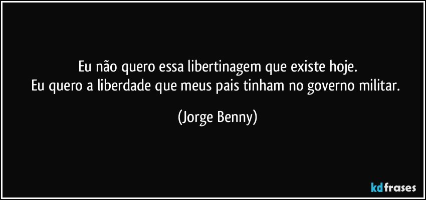 Eu não quero essa libertinagem que existe hoje.
Eu quero a liberdade que meus pais tinham no governo militar. (Jorge Benny)