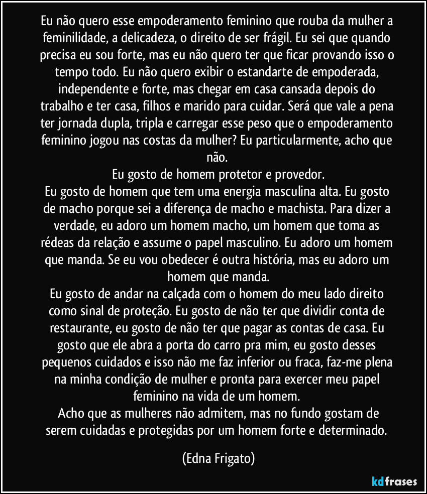 Eu não quero esse empoderamento feminino que rouba da mulher a feminilidade, a delicadeza, o direito de ser  frágil. Eu sei que quando precisa eu sou forte, mas eu não quero ter que ficar provando isso o tempo todo. Eu não quero exibir o estandarte de empoderada, independente e forte, mas chegar em casa cansada depois do trabalho e ter casa, filhos e marido para cuidar. Será que vale a pena ter jornada dupla, tripla e carregar esse peso que o empoderamento feminino jogou nas costas da mulher? Eu particularmente, acho que não. 
Eu gosto de homem protetor e provedor.
Eu gosto de homem que tem uma energia masculina alta. Eu gosto de macho porque sei a diferença de macho e machista. Para dizer a verdade, eu adoro um homem macho, um homem que toma as rédeas da relação e assume o papel masculino. Eu adoro um homem que manda. Se eu vou obedecer é outra história, mas eu adoro um homem que manda.
Eu gosto de andar na calçada com o homem do meu lado direito como sinal de proteção. Eu gosto de não ter que dividir conta de restaurante, eu gosto de não ter que pagar as contas de casa. Eu gosto que ele abra a porta do carro pra mim, eu gosto desses pequenos cuidados e isso não me faz inferior ou fraca, faz-me plena na minha condição de mulher e pronta para exercer meu papel feminino na vida de um homem. 
 Acho que as mulheres não admitem, mas no fundo  gostam de serem cuidadas e protegidas por um homem forte e determinado. (Edna Frigato)