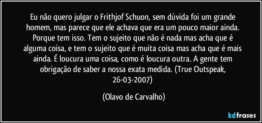 Eu não quero julgar o Frithjof Schuon, sem dúvida foi um grande homem, mas parece que ele achava que era um pouco maior ainda. Porque tem isso. Tem o sujeito que não é nada mas acha que é alguma coisa, e tem o sujeito que é muita coisa mas acha que é mais ainda. É loucura uma coisa, como é loucura outra. A gente tem obrigação de saber a nossa exata medida. (True Outspeak, 26-03-2007) (Olavo de Carvalho)