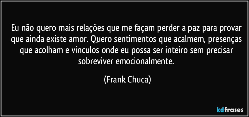 Eu não quero mais relações que me façam perder a paz para provar que ainda existe amor. Quero sentimentos que acalmem, presenças que acolham e vínculos onde eu possa ser inteiro sem precisar sobreviver emocionalmente. (Frank Chuca)