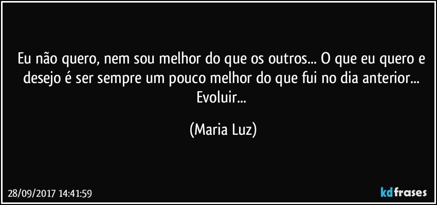 Eu não quero, nem sou melhor do que os outros... O que eu quero e desejo é ser sempre um pouco melhor do que fui no dia anterior... Evoluir... (Maria Luz)