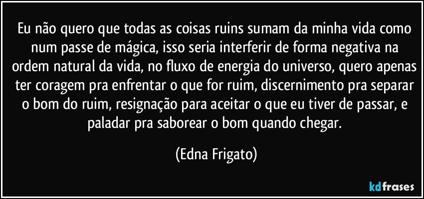 Eu não quero que todas as coisas ruins sumam da minha vida como num passe de mágica, isso seria interferir de forma negativa na ordem natural da vida, no fluxo de energia do universo, quero apenas ter coragem pra enfrentar o que for ruim, discernimento pra separar o bom do ruim, resignação para aceitar o que eu tiver de passar, e paladar pra saborear o bom quando chegar. (Edna Frigato)