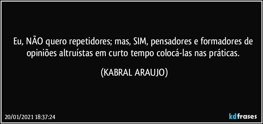 Eu, NÃO quero repetidores; mas, SIM, pensadores e formadores de opiniões altruístas em curto tempo colocá-las nas práticas. (KABRAL ARAUJO)