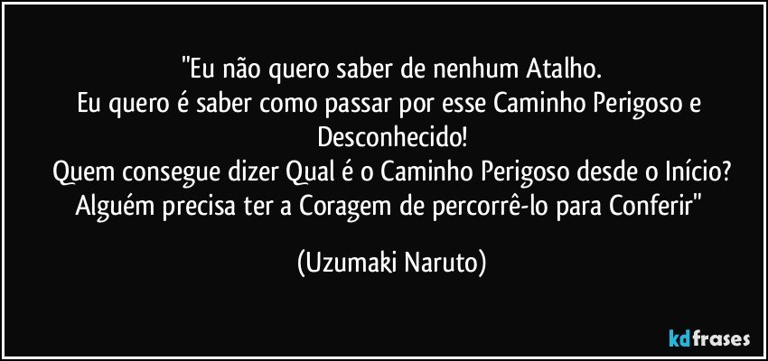 "Eu não quero saber de nenhum Atalho.
Eu quero é saber como passar por esse Caminho Perigoso e Desconhecido!
Quem consegue dizer Qual é o Caminho Perigoso desde o Início?
Alguém precisa ter a Coragem de percorrê-lo para Conferir" (Uzumaki Naruto)