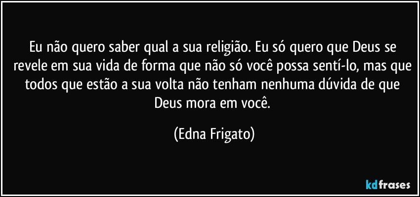 Eu não quero saber qual a sua religião. Eu só quero que Deus se revele em sua vida de forma que não só você possa sentí-lo, mas que todos que estão a sua volta não tenham nenhuma dúvida de que Deus mora em você. (Edna Frigato)