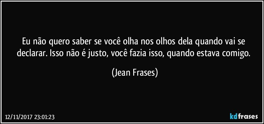 Eu não quero saber se você olha nos olhos dela quando vai se declarar. Isso não é justo, você fazia isso, quando estava comigo. (Jean Frases)