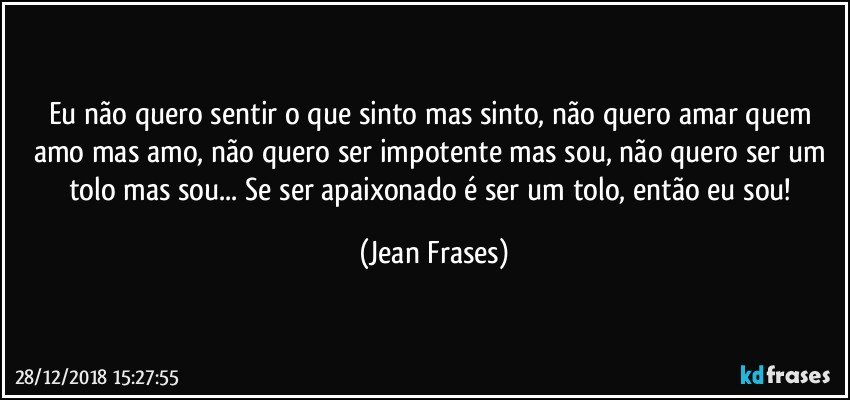 Eu não quero sentir o que sinto mas sinto, não quero amar quem amo mas amo, não quero ser impotente mas sou, não quero ser um tolo mas sou... Se ser apaixonado é ser um tolo, então eu sou! (Jean Frases)