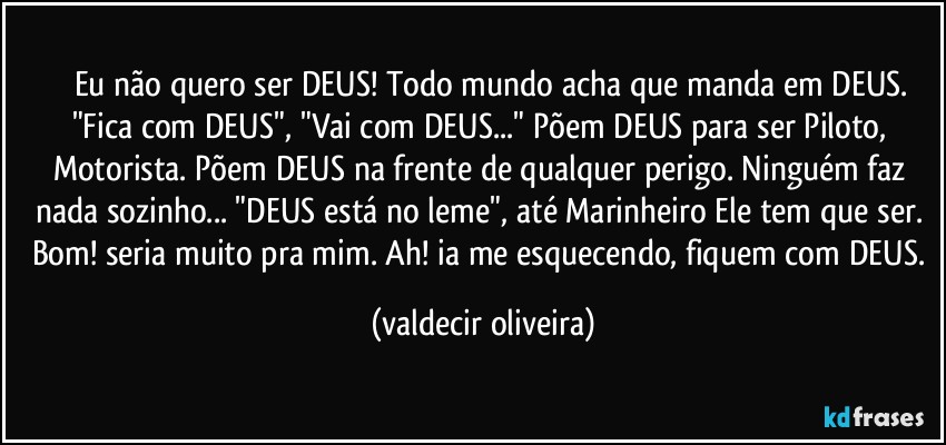 ⁠⁠⁠Eu não quero ser DEUS! Todo mundo acha que manda em DEUS. "Fica com DEUS", "Vai com DEUS..." Põem DEUS para ser Piloto, Motorista. Põem DEUS na frente de qualquer perigo. Ninguém faz nada sozinho... "DEUS está no leme", até Marinheiro Ele tem que ser. Bom! seria muito pra mim. Ah! ia me esquecendo, fiquem com DEUS. (valdecir oliveira)