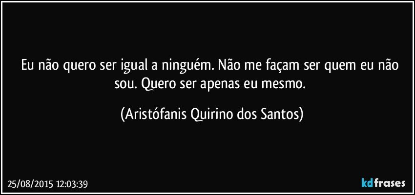 Eu não quero ser igual a ninguém. Não me façam ser quem eu não sou. Quero ser apenas eu mesmo. (Aristófanis Quirino dos Santos)