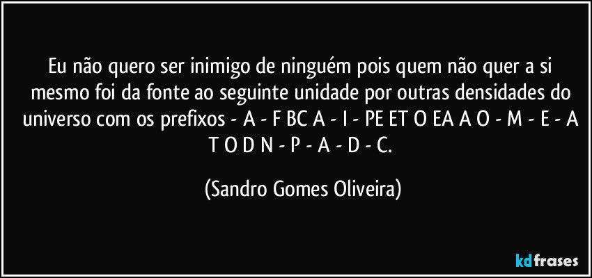Eu não quero ser inimigo de ninguém pois quem não quer a si mesmo foi da fonte ao seguinte unidade por outras densidades do universo com os prefixos - A - F BC A - I - PE ET O EA A O - M - E -  A T  O  D  N - P - A - D - C. (Sandro Gomes Oliveira)