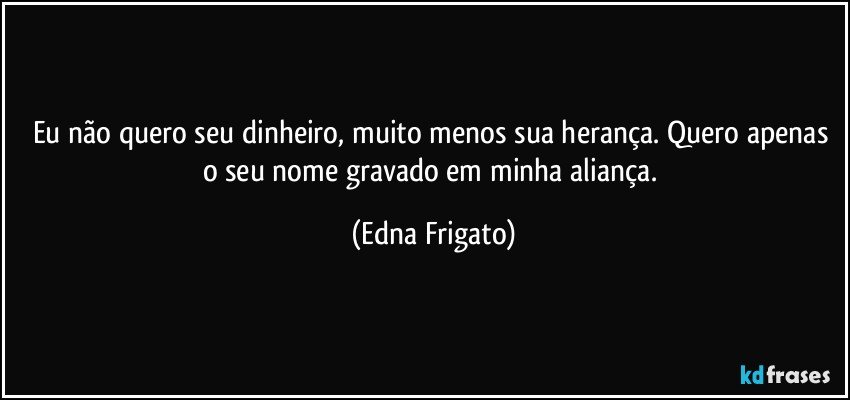 Eu não quero seu dinheiro, muito menos sua herança. Quero apenas o seu nome gravado em minha aliança. (Edna Frigato)