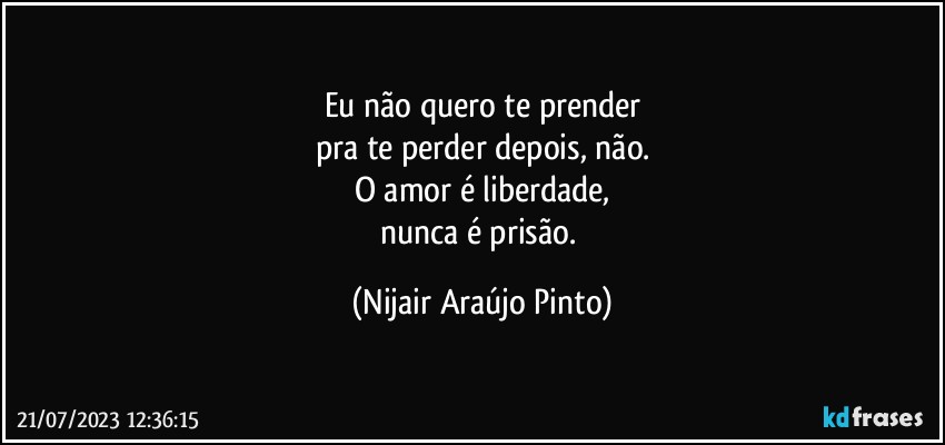 Eu não quero te prender
pra te perder depois, não.
O amor é liberdade,
nunca é prisão. (Nijair Araújo Pinto)