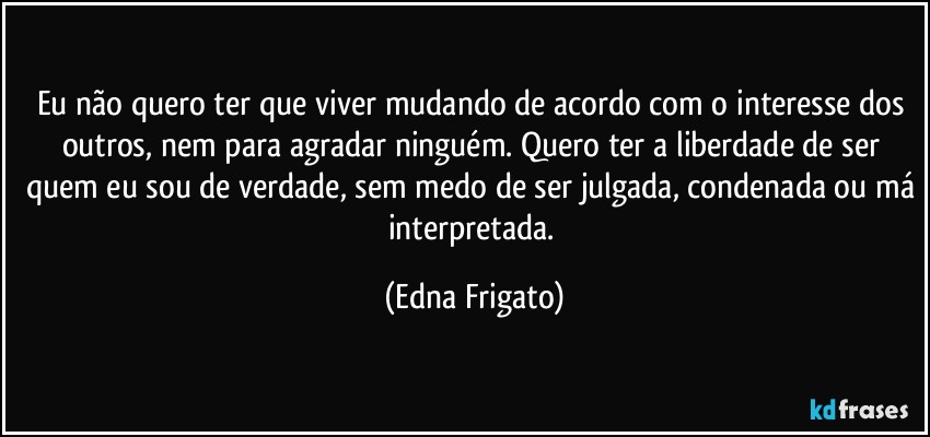 Eu não quero ter que viver mudando de acordo com o interesse dos outros, nem para agradar ninguém. Quero ter a liberdade de ser quem eu sou de verdade, sem medo de ser julgada, condenada ou má interpretada. (Edna Frigato)