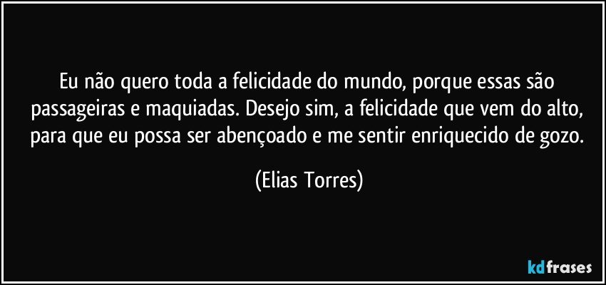 Eu não quero toda a felicidade do mundo, porque essas são passageiras e maquiadas. Desejo sim, a felicidade que vem do alto, para que eu possa ser abençoado e me sentir enriquecido de gozo. (Elias Torres)