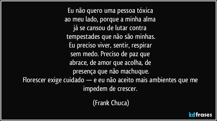 Eu não quero uma pessoa tóxica 
ao meu lado, porque a minha alma 
já se cansou de lutar contra 
tempestades que não são minhas.
Eu preciso viver, sentir, respirar 
sem medo. Preciso de paz que 
abrace, de amor que acolha, de 
presença que não machuque.
Florescer exige cuidado — e eu não aceito mais ambientes que me impedem de crescer. (Frank Chuca)