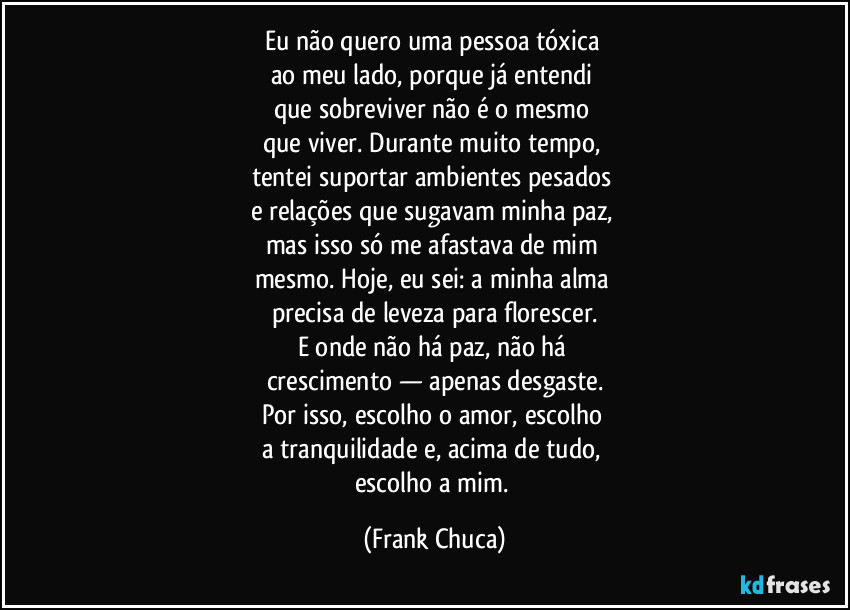 Eu não quero uma pessoa tóxica 
ao meu lado, porque já entendi 
que sobreviver não é o mesmo 
que viver. Durante muito tempo, 
tentei suportar ambientes pesados 
e relações que sugavam minha paz, 
mas isso só me afastava de mim 
mesmo. Hoje, eu sei: a minha alma 
precisa de leveza para florescer.
E onde não há paz, não há 
crescimento — apenas desgaste.
Por isso, escolho o amor, escolho 
a tranquilidade e, acima de tudo, 
escolho a mim. (Frank Chuca)