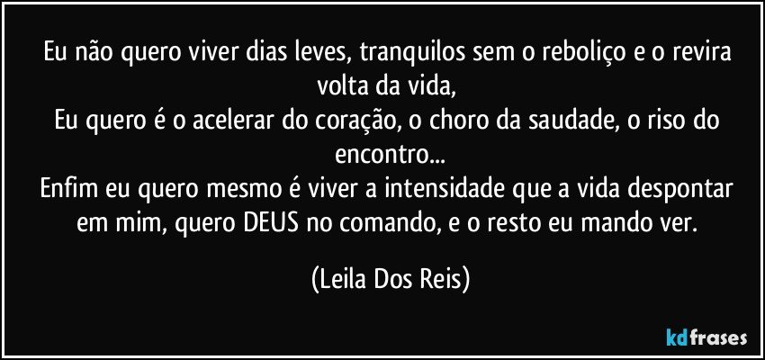 Eu não quero viver dias leves, tranquilos sem o reboliço e o revira volta da vida, 
Eu quero é o acelerar do coração, o choro da saudade, o riso do encontro...
Enfim eu quero mesmo é viver a intensidade que a vida despontar em mim, quero DEUS no comando, e o resto eu mando ver. (Leila Dos Reis)