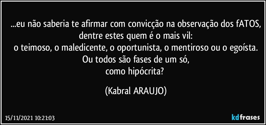 ...eu não saberia te afirmar com convicção na observação dos fATOS,
dentre estes quem é o mais vil:
o teimoso, o maledicente, o oportunista, o mentiroso ou o egoísta.
Ou todos são fases de um só,
como hipócrita? (KABRAL ARAUJO)