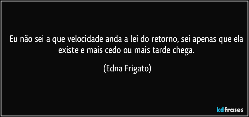 Eu não sei a que velocidade anda a lei do retorno, sei apenas que ela existe e mais cedo ou mais tarde chega. (Edna Frigato)
