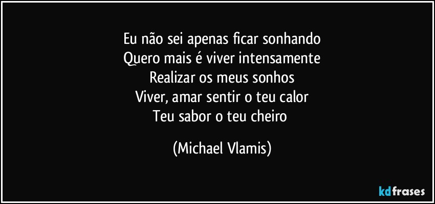 Eu não sei apenas ficar sonhando
Quero mais é viver intensamente
Realizar os meus sonhos
Viver, amar sentir o teu calor
Teu sabor o teu cheiro (Michael Vlamis)