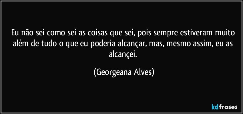 Eu não sei como sei as coisas que sei, pois sempre estiveram muito além de tudo o que eu poderia alcançar, mas, mesmo assim, eu as alcançei. (Georgeana Alves)