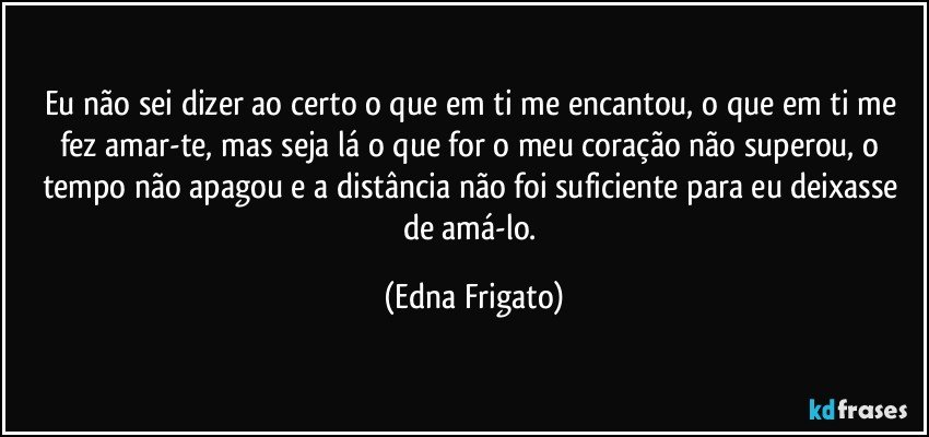 Eu não sei dizer ao certo o que em ti me encantou, o que em ti me fez amar-te, mas seja lá o que for o meu coração não superou, o tempo não apagou e a distância não foi suficiente para eu deixasse de amá-lo. (Edna Frigato)