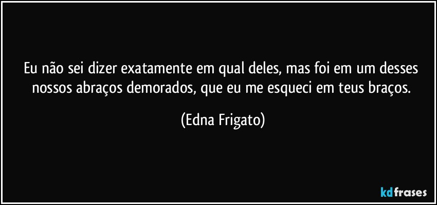 Eu não sei dizer exatamente em qual deles, mas foi em um desses nossos abraços demorados, que eu me esqueci em teus braços. (Edna Frigato)