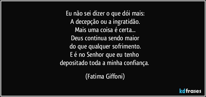 Eu não sei dizer o que dói mais:
A decepção ou a ingratidão.
Mais uma coisa é certa...
Deus continua sendo maior
do que qualquer sofrimento.
E é no Senhor que eu tenho 
depositado toda a minha confiança. (Fatima Giffoni)