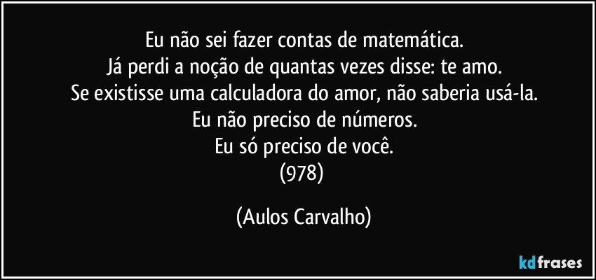 Eu não sei fazer contas de matemática.
Já perdi a noção de quantas vezes disse: te amo.
Se existisse uma calculadora do amor, não saberia usá-la.
Eu não preciso de números.
Eu só preciso de você.
(978) (Aulos Carvalho)