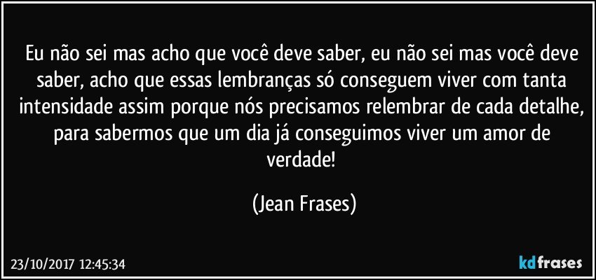 Eu não sei mas acho que você deve saber, eu não sei mas você deve saber, acho que essas lembranças só conseguem viver com tanta intensidade assim porque nós precisamos relembrar de cada detalhe, para sabermos que um dia já conseguimos viver um amor de verdade! (Jean Frases)