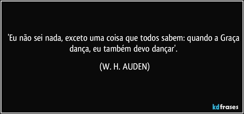 'Eu não sei nada, exceto uma coisa que todos sabem: quando a Graça dança, eu também devo dançar'. (W. H. AUDEN)