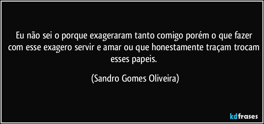 Eu não sei o porque exageraram tanto comigo porém o que fazer com esse exagero servir e amar ou que honestamente traçam trocam esses papeis. (Sandro Gomes Oliveira)