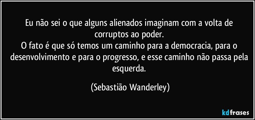 Eu não sei o que alguns alienados imaginam com a volta de corruptos ao poder. 
O fato é que só temos um caminho para a democracia, para o desenvolvimento e para o progresso, e esse caminho não passa pela esquerda. (Sebastião Wanderley)