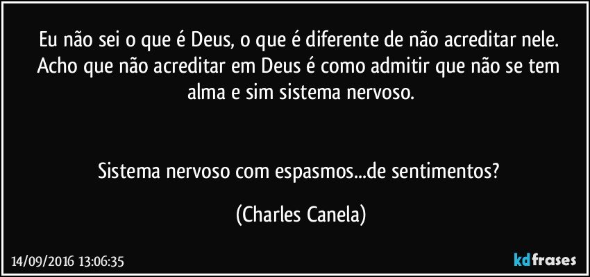 Eu não sei o que é Deus, o que é diferente de não acreditar nele. Acho que não acreditar em Deus é como admitir que não se tem alma e sim sistema nervoso.


Sistema nervoso com espasmos...de sentimentos? (Charles Canela)