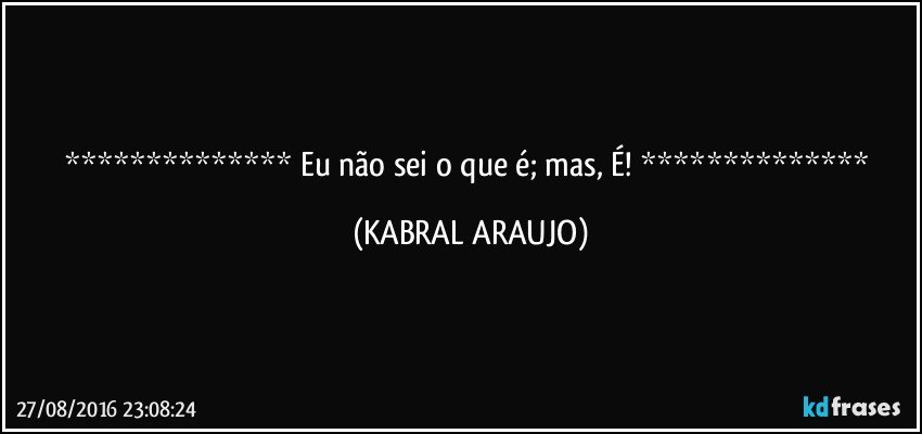    Eu não sei o que é; mas, É!    (KABRAL ARAUJO)