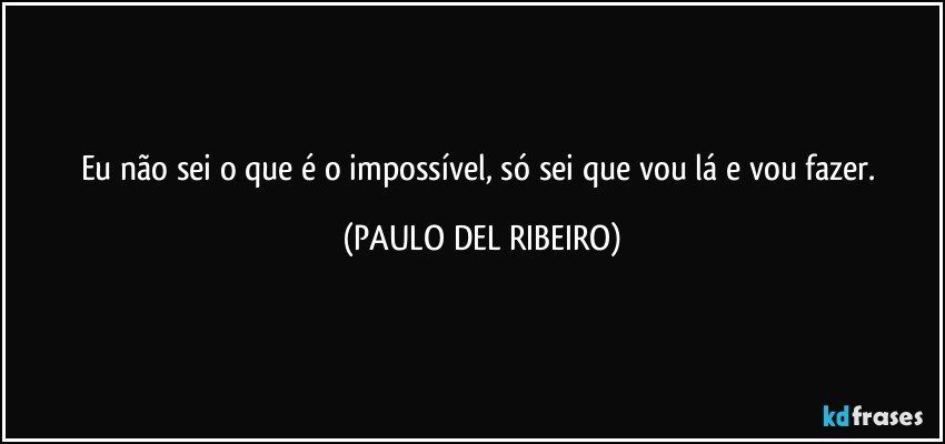 Eu não sei o que é o impossível, só sei que vou lá e vou fazer. (PAULO DEL RIBEIRO)