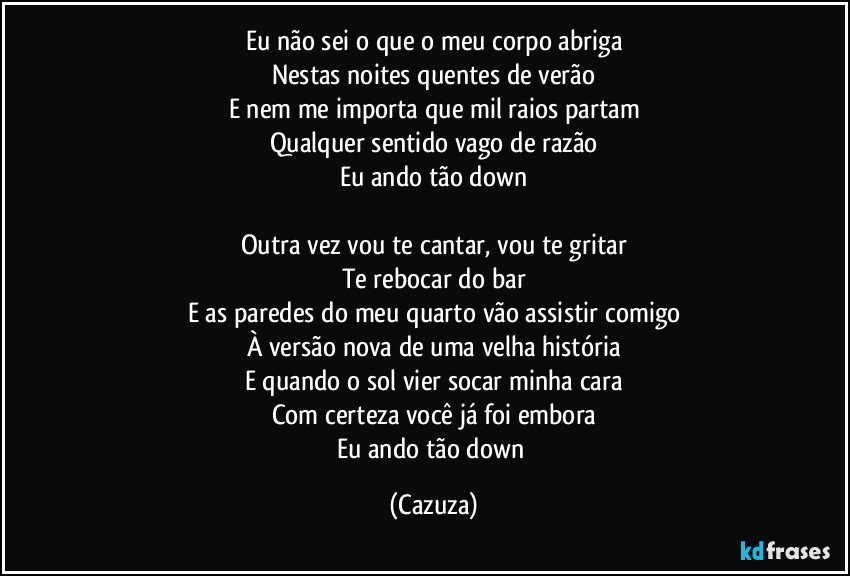 Eu não sei o que o meu corpo abriga
Nestas noites quentes de verão
E nem me importa que mil raios partam
Qualquer sentido vago de razão
Eu ando tão down

Outra vez vou te cantar, vou te gritar
Te rebocar do bar
E as paredes do meu quarto vão assistir comigo
À versão nova de uma velha história
E quando o sol vier socar minha cara
Com certeza você já foi embora
Eu ando tão down (Cazuza)