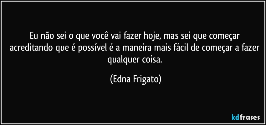 Eu não sei o que você vai fazer hoje, mas sei que começar acreditando que é possível é a maneira mais fácil de começar a fazer qualquer coisa. (Edna Frigato)