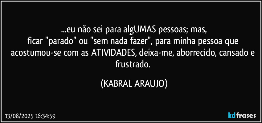 ...eu não sei para algUMAS pessoas; mas,
ficar "parado" ou "sem nada fazer", para minha pessoa que acostumou-se com as ATIVIDADES, deixa-me, aborrecido, cansado e frustrado. (KABRAL ARAUJO)