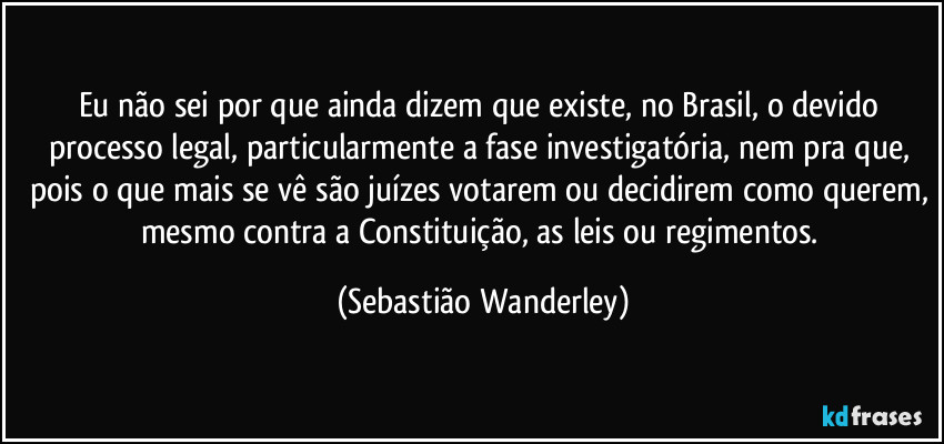 Eu não sei por que ainda dizem que existe, no Brasil, o devido processo legal, particularmente a fase investigatória, nem pra que, pois o que mais se vê são juízes votarem ou decidirem como querem, mesmo contra a Constituição, as leis ou regimentos. (Sebastião Wanderley)