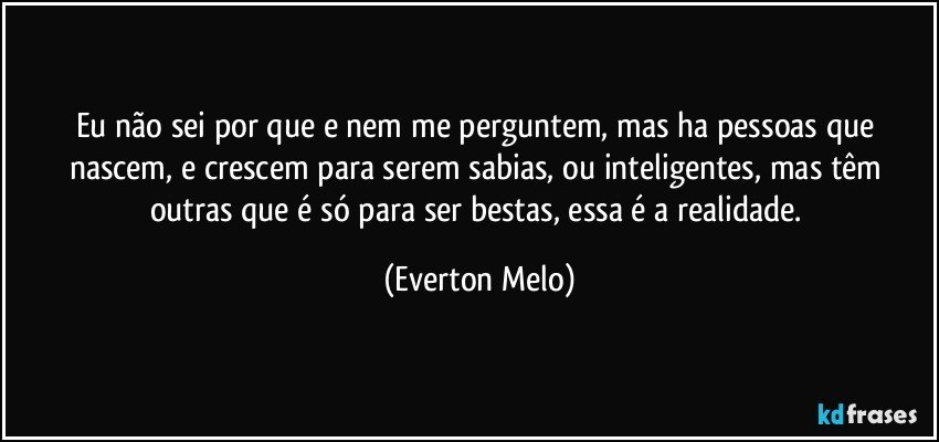 Eu não sei por que e nem me perguntem, mas ha pessoas que nascem, e crescem para serem sabias, ou inteligentes, mas têm outras que é só para ser bestas, essa é a realidade. (Everton Melo)