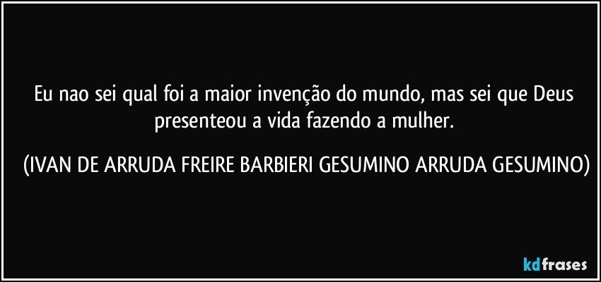 Eu nao sei qual foi a maior invenção do mundo, mas sei que Deus presenteou a vida fazendo a mulher. (IVAN DE ARRUDA FREIRE BARBIERI GESUMINO ARRUDA GESUMINO)