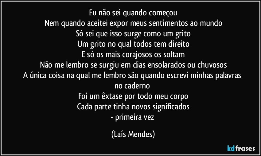 Eu não sei quando começou
Nem quando aceitei expor meus sentimentos ao mundo
Só sei que isso surge como um grito
Um grito no qual todos tem direito
E só os mais corajosos os soltam
Não me lembro se surgiu em dias ensolarados ou chuvosos
A única coisa na qual me lembro são quando escrevi minhas palavras no caderno 
Foi um êxtase por todo meu corpo
Cada parte tinha novos significados
- primeira vez (Laís Mendes)