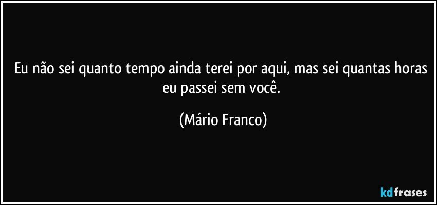 Eu não sei quanto tempo ainda terei por aqui, mas sei quantas horas eu passei sem você. (Mário Franco)