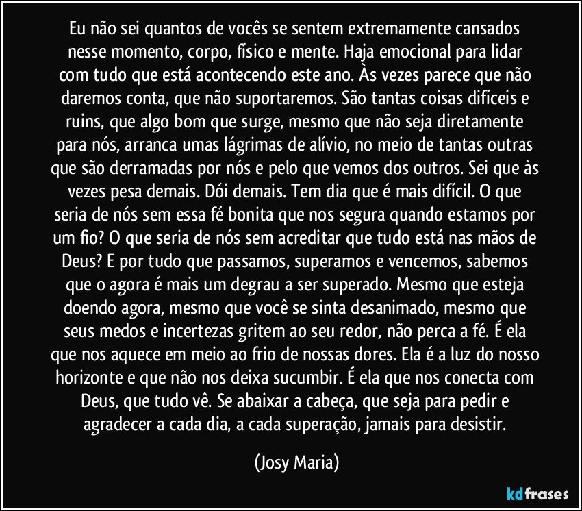 Eu não sei quantos de vocês se sentem extremamente cansados nesse momento, corpo, físico e mente. Haja  emocional para lidar com tudo que está acontecendo este ano. Às vezes parece que não daremos conta, que não suportaremos. São tantas coisas difíceis  e ruins, que algo bom que surge, mesmo que não seja diretamente para nós, arranca umas lágrimas de alívio, no meio de tantas outras que são derramadas por nós e pelo que vemos dos outros. Sei que às vezes pesa demais. Dói demais. Tem dia que é mais difícil. O que seria de nós sem essa fé bonita que nos segura quando estamos por um fio? O que seria de nós sem acreditar que tudo está nas mãos de Deus? E por tudo que passamos, superamos e vencemos, sabemos que o agora é mais um degrau a ser superado. Mesmo que esteja doendo agora, mesmo que você se sinta desanimado, mesmo que seus medos e incertezas gritem ao seu redor, não perca a fé. É ela que nos aquece em meio ao frio de nossas dores. Ela é a luz do nosso horizonte e que não nos deixa sucumbir. É ela que nos conecta com Deus, que tudo vê. Se abaixar a cabeça, que seja para pedir e agradecer a cada dia, a cada superação, jamais para desistir. (Josy Maria)