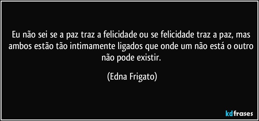 Eu não sei se a paz traz a felicidade ou se felicidade traz a paz, mas ambos estão tão intimamente ligados que onde um não está o outro não pode existir. (Edna Frigato)