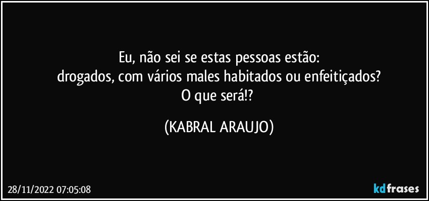 Eu, não sei se estas pessoas estão:
drogados, com vários males habitados ou enfeitiçados?
O que será!? (KABRAL ARAUJO)